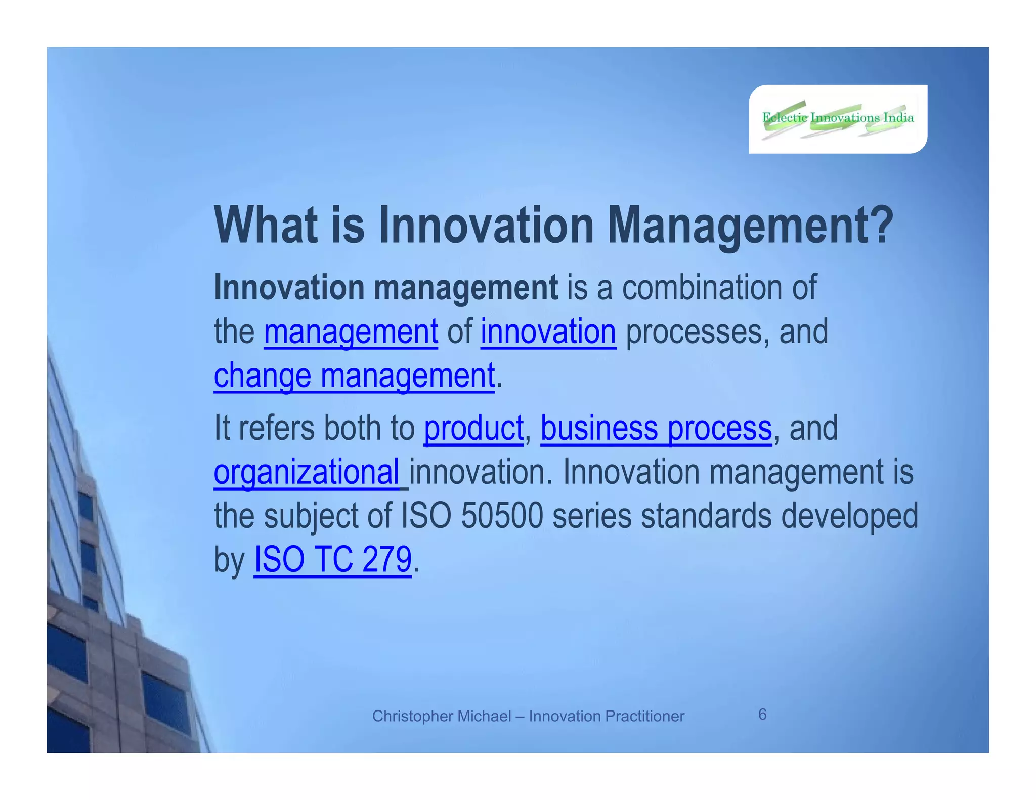 What is Innovation Management?
Innovation management is a combination of
the management of innovation processes, and
change management.
It refers both to product, business process, and
organizational innovation. Innovation management is
the subject of ISO 50500 series standards developed
by ISO TC 279.
Christopher Michael – Innovation Practitioner 6
 