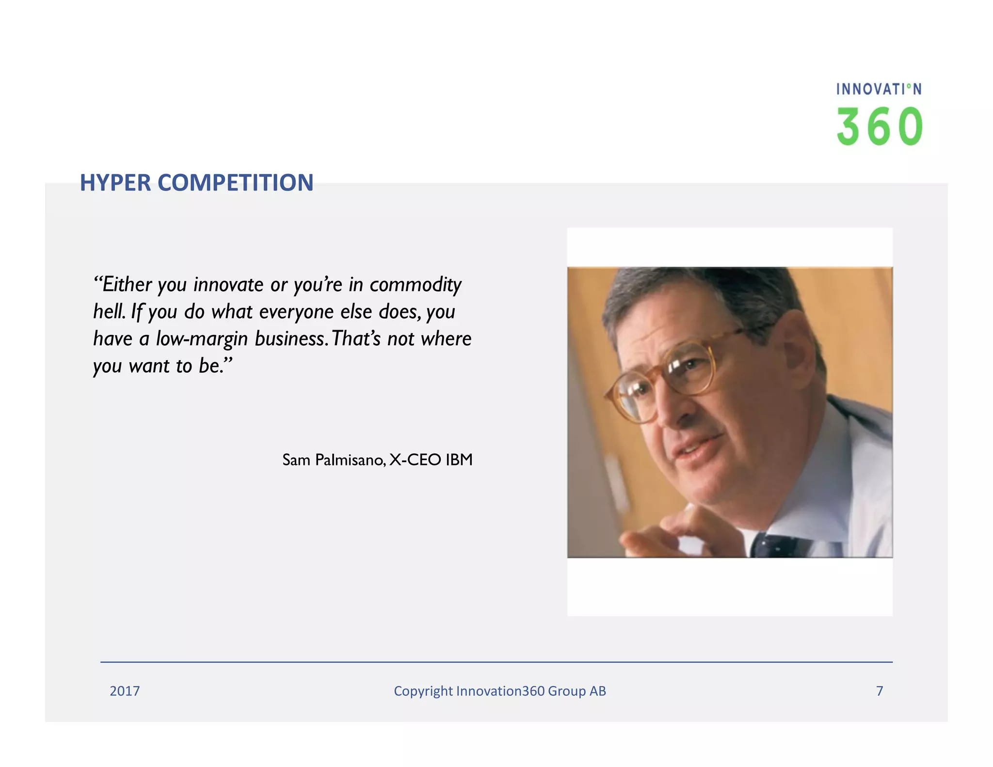“Either you innovate or you’re in commodity
hell. If you do what everyone else does, you
have a low-margin business.That’s not where
you want to be.”
Sam Palmisano, X-CEO IBM
HYPER COMPETITION
2017 Copyright Innovation360 Group AB 7
 