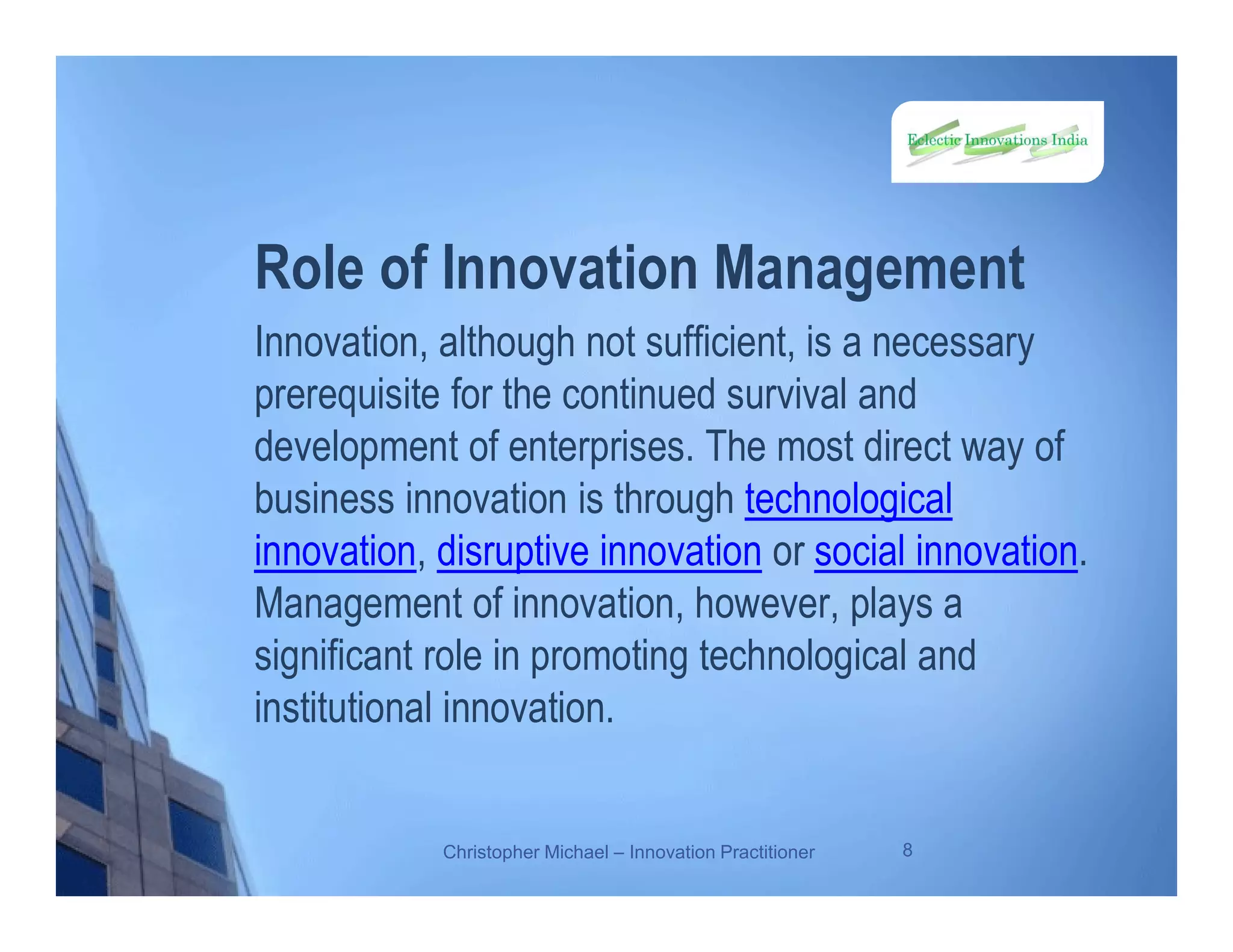 Role of Innovation Management
Innovation, although not sufficient, is a necessary
prerequisite for the continued survival and
development of enterprises. The most direct way of
business innovation is through technological
innovation, disruptive innovation or social innovation.
Management of innovation, however, plays a
significant role in promoting technological and
institutional innovation.
Christopher Michael – Innovation Practitioner 8
 
