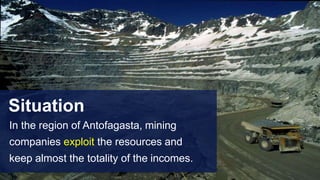 Situation
In the region of Antofagasta, mining
companies exploit the resources and
keep almost the totality of the incomes.
 