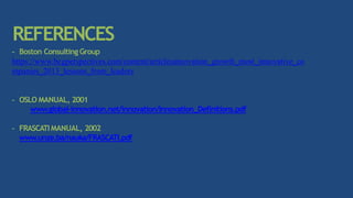 REFERENCES
- Boston Consulting Group
https://www.bcgperspectives.com/content/articlesinnovation_growth_most_innovative_co
mpanies_2013_lessons_from_leaders
- OSLO MANUAL, 2001
www.global-innovation.net/innovation/Innovation_Definitions.pdf
- FRASCATIMANUAL, 2002
www.unze.ba/nauka/FRASCATI.pdf
 
