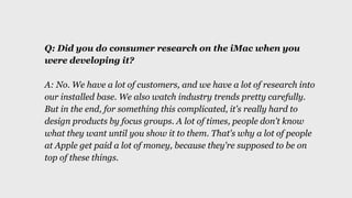 Q: Did you do consumer research on the iMac when you
were developing it?
A: No. We have a lot of customers, and we have a ...