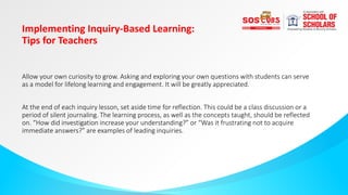 Implementing Inquiry-Based Learning:
Tips for Teachers
Allow your own curiosity to grow. Asking and exploring your own questions with students can serve
as a model for lifelong learning and engagement. It will be greatly appreciated.
At the end of each inquiry lesson, set aside time for reflection. This could be a class discussion or a
period of silent journaling. The learning process, as well as the concepts taught, should be reflected
on. “How did investigation increase your understanding?” or “Was it frustrating not to acquire
immediate answers?” are examples of leading inquiries.
 