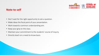 Note to self
• Don’t wait for the right opportunity to ask a question.
• Make ideas the focal point of your presentation.
• Work toward a common understanding aim.
• Keep your grip on the class.
• Maintain your commitment to the students’ course of inquiry.
• Directly teach on a need-to-know basis.
 