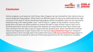 Conclusion
Certain programs such based on the Primary Years Program can be criticized for their claims to be an
inquiry based learning program. While there are different types of inquiry (as stated above) the rigid
structure of this style of inquiry based learning program almost completely rules out any real inquiry
based learning in the lower grades. Each “unit of inquiry” is given to the students, structured to
guide them and does not allow students to choose the path or topic of their inquiry. Each unit is
carefully planned to connect to the topics the students are required to be learning in school and
does not leave room for open inquiry in topics that the students pick. Some may feel that until the
inquiry learning process is open inquiry then it is not true inquiry based learning at all. Instead of
opportunities to learn through open and student-led inquiry, SOS inquiry based learning program is
viewed by some to simply be an extra set of learning requirements for the students to complete.
 