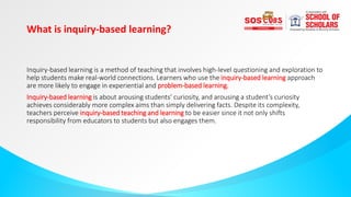 What is inquiry-based learning?
Inquiry-based learning is a method of teaching that involves high-level questioning and exploration to
help students make real-world connections. Learners who use the inquiry-based learning approach
are more likely to engage in experiential and problem-based learning.
Inquiry-based learning is about arousing students’ curiosity, and arousing a student’s curiosity
achieves considerably more complex aims than simply delivering facts. Despite its complexity,
teachers perceive inquiry-based teaching and learning to be easier since it not only shifts
responsibility from educators to students but also engages them.
 