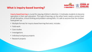 What is inquiry-based learning?
Inquiry-based learning is crucial for piquing children’s attention. It motivates students to become
specialists in their own education. This type of learning, on the other hand, needs a certain level
of self-discipline, critical thinking and problem-solving skills. It’s safe to assume that the children
have grown up.
• Multiple formats for inquiry-based learning that exist, includes:
• Field-work
• Case studies
• Investigations
• Individual and group projects
• Research projects
 