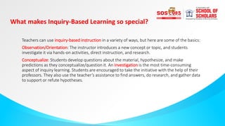What makes Inquiry-Based Learning so special?
Teachers can use inquiry-based instruction in a variety of ways, but here are some of the basics:
Observation/Orientation: The instructor introduces a new concept or topic, and students
investigate it via hands-on activities, direct instruction, and research.
Conceptualize: Students develop questions about the material, hypothesize, and make
predictions as they conceptualize/question it. An investigation is the most time-consuming
aspect of inquiry learning. Students are encouraged to take the initiative with the help of their
professors. They also use the teacher’s assistance to find answers, do research, and gather data
to support or refute hypotheses.
 
