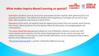 What makes Inquiry-Based Learning so special?
Conclusion: Students arrive at conclusions and answers to their inquiries after gathering facts and
required information. They determine whether their hypothesis or concepts are correct or have
flaws. More questions may arise as a result of this.
Discussion: At this point, all students have the opportunity to learn from one another while sharing
their results. More questions from the teacher direct the discussion, encouraging debate and
contemplation.
The inquiry-based learning approach allows for a lot of flexibility. Teachers usually start with
inquiry-based science lessons, but the inquiry-based approach can be used to any topic and
subject by teachers. In the long run, these transferrable talents can be employed to help students
become more effective learners.
‘The primary learning style’ is another method for effective learning.
 