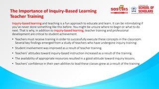 The Importance of Inquiry-Based Learning
Teacher Training
Inquiry-based learning and teaching is a fun approach to educate and learn. It can be intimidating if
you’ve never done something like this before. You might be unsure where to begin or what to do
next. That is why, in addition to inquiry-based learning, teacher training and professional
development are critical to student achievement.
• Teachers must receive training in order to successfully execute these concepts in the classroom.
Several key findings emerged from a study of teachers who have undergone inquiry training:
• Student involvement was improved as a result of teacher training.
• Teachers’ attitudes toward inquiry-based instruction increased as a result of the training.
• The availability of appropriate resources resulted in a good attitude toward inquiry lessons.
• Teachers’ confidence in their own abilities to lead these classes grew as a result of the training.
 