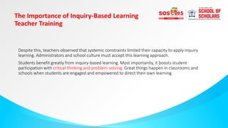 The Importance of Inquiry-Based Learning
Teacher Training
Despite this, teachers observed that systemic constraints limited their capacity to apply inquiry
learning. Administrators and school culture must accept this learning approach.
Students benefit greatly from inquiry-based learning. Most importantly, it boosts student
participation with critical thinking and problem-solving. Great things happen in classrooms and
schools when students are engaged and empowered to direct their own learning.
 