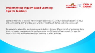 Implementing Inquiry-Based Learning:
Tips for Teachers
Spend as little time as possible introducing an idea or lesson. A lecture can easily become tedious
and uninteresting. Only provide pupils what they need to get started on their own research.
Be ready to be adaptable. Varying classes and students demand different levels of assistance. Some
lesson strategies may appear to be excellent at first but fall short halfway through. To keep the
inquiry continuing and involvement high, be willing to adapt and alter.
 