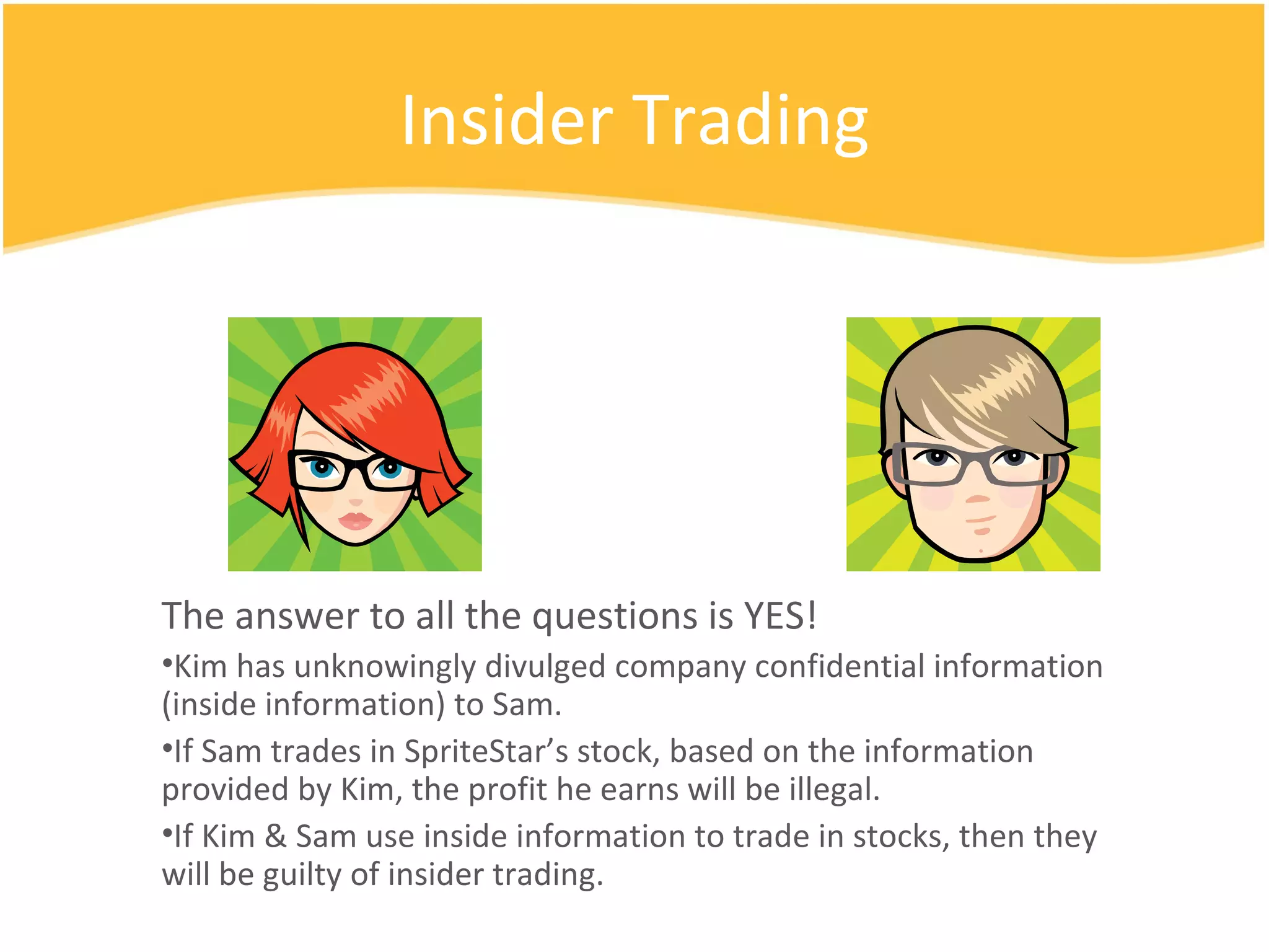 Insider Trading The answer to all the questions is YES! Kim has unknowingly divulged company confidential information (inside information) to Sam. If Sam trades in SpriteStar’s stock, based on the information provided by Kim, the profit he earns will be illegal. If Kim & Sam use inside information to trade in stocks, then they will be guilty of insider trading. 