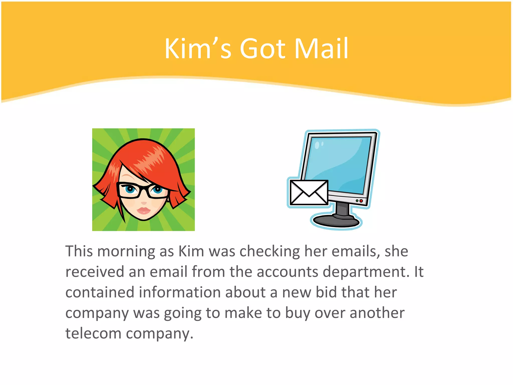 Kim’s Got Mail This morning as Kim was checking her emails, she received an email from the accounts department. It contained information about a new bid that her company was going to make to buy over another telecom company. 