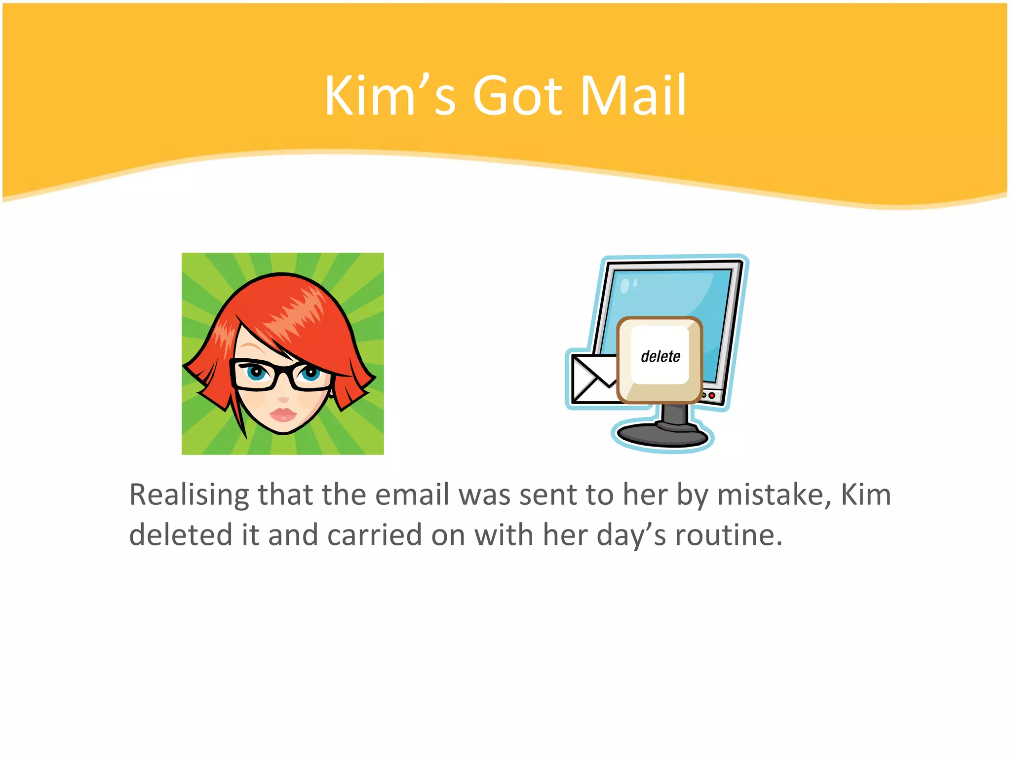 Kim’s Got Mail Realising that the email was sent to her by mistake, Kim deleted it and carried on with her day’s routine. 