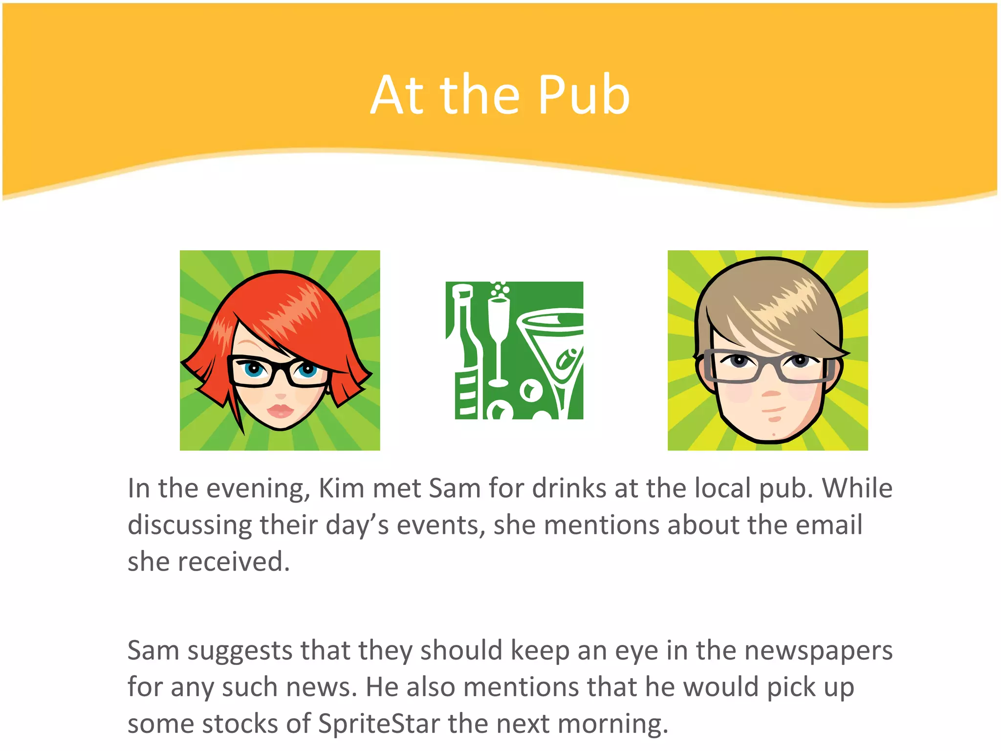 At the Pub In the evening, Kim met Sam for drinks at the local pub. While discussing their day’s events, she mentions about the email she received. Sam suggests that they should keep an eye in the newspapers for any such news. He also mentions that he would pick up some stocks of SpriteStar the next morning. 