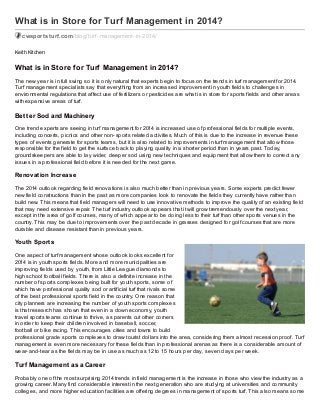 What is in Store for Turf Management in 2014?
cwsportsturf.com /blog/turf -management-in-2014/
Keith Kitchen

What is in Store f or Turf Management in 2014?
The new year is in full swing so it is only natural that experts begin to focus on the trends in turf management for 2014.
Turf management specialists say that everything from an increased improvement in youth fields to challenges in
environmental regulations that affect use of fertiliz ers or pesticides are what is in store for sports fields and other areas
with expansive areas of turf.

Bet t er Sod and Machinery
One trend experts are seeing in turf management for 2014 is increased use of professional fields for multiple events,
including concerts, picnics and other non- sports related activities. Much of this is due to the increase in revenue these
types of events generate for sports teams, but it is also related to improvements in turf management that allow those
responsible for the field to get the surface back to playing quality in a shorter period than in years past. Today,
groundskeepers are able to lay wider, deeper sod using new techniques and equipment that allow them to correct any
issues in a professional field before it is needed for the next game.

Renovation Increase
The 2014 outlook regarding field renovations is also much better than in previous years. Some experts predict fewer
new field constructions than in the past as more companies look to renovate the fields they currently have rather than
build new. This means that field managers will need to use innovative methods to improve the quality of an existing field
that may need extensive repair. The turf industry outlook appears that it will grow tremendously over the next year,
except in the area of golf courses, many of which appear to be doing less to their turf than other sports venues in the
country. This may be due to improvements over the past decade in grasses designed for golf courses that are more
durable and disease resistant than in previous years.

Youth Sports
One aspect of turf management whose outlook looks excellent for
2014 is in youth sports fields. More and more municipalities are
improving fields used by youth, from Little League diamonds to
high school football fields. There is also a definite increase in the
number of sports complexes being built for youth sports, some of
which have professional quality sod or artificial turf that rivals some
of the best professional sports field in the country. One reason that
city planners are increasing the number of youth sports complexes
is that research has shown that even in a down economy, youth
travel sports teams continue to thrive, as parents cut other corners
in order to keep their children involved in baseball, soccer,
football or bike racing. This encourages cities and towns to build
professional grade sports complexes to draw tourist dollars into the area, considering them almost recession proof. Turf
management is even more necessary for these fields than in professional arenas as there is a considerable amount of
wear- and- tear as the fields may be in use as much as 12 to 15 hours per day, seven days per week.

Turf Management as a Career
Probably one of the most surprising 2014 trends in field management is the increase in those who view the industry as a
growing career. Many find considerable interest in the next generation who are studying at universities and community
colleges, and more higher education facilities are offering degrees in management of sports turf. This also means some

 