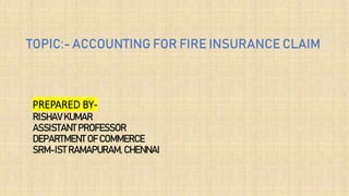 PREPARED BY-
RISHAV KUMAR
ASSISTANT PROFESSOR
DEPARTMENT OF COMMERCE
SRM-IST RAMAPURAM, CHENNAI
TOPIC:- ACCOUNTING FOR FIRE INSURANCE CLAIM
 