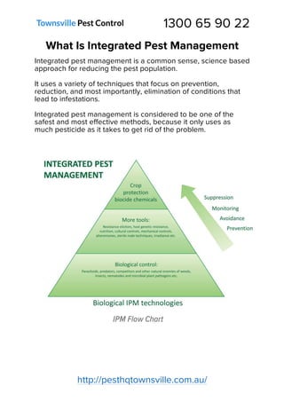 1300 65 90 22
http://pesthqtownsville.com.au/
What Is Integrated Pest Management
Integrated pest management is a common sense, science based
approach for reducing the pest population.
It uses a variety of techniques that focus on prevention,
reduction, and most importantly, elimination of conditions that
lead to infestations.
Integrated pest management is considered to be one of the
safest and most effective methods, because it only uses as
much pesticide as it takes to get rid of the problem.
IPM Flow Chart
 