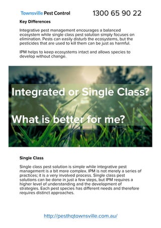 1300 65 90 22
http://pesthqtownsville.com.au/
Key Differences
Integrative pest management encourages a balanced
ecosystem while single class pest solution simply focuses on
elimination. Pests can easily disturb the ecosystems, but the
pesticides that are used to kill them can be just as harmful.
IPM helps to keep ecosystems intact and allows species to
develop without change.
Single Class
Single class pest solution is simple while integrative pest
management is a bit more complex. IPM is not merely a series of
practices; it is a very involved process. Single class pest
solutions can be done in just a few steps, but IPM requires a
higher level of understanding and the development of
strategies. Each pest species has different needs and therefore
requires distinct approaches.
 