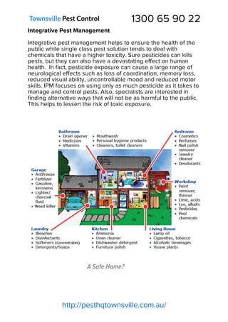 1300 65 90 22
http://pesthqtownsville.com.au/
Integrative Pest Management
Integrative pest management helps to ensure the health of the
public while single class pest solution tends to deal with
chemicals that have a higher toxicity. Sure pesticides can kills
pests, but they can also have a devastating effect on human
health. In fact, pesticide exposure can cause a large range of
neurological effects such as loss of coordination, memory loss,
reduced visual ability, uncontrollable mood and reduced motor
skills. IPM focuses on using only as much pesticide as it takes to
manage and control pests. Also, specialists are interested in
finding alternative ways that will not be as harmful to the public.
This helps to lessen the risk of toxic exposure.
A Safe Home?
 
