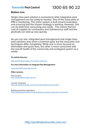 1300 65 90 22
http://pesthqtownsville.com.au/
Bottom Line
Single class pest solution is economical while integrative pest
management can be costly to monitor. One of the most parts of
IPM is monitoring. The entire system is built around evaluation
and ensuring that the chosen strategy is working. However, this
can be both time consuming and costly. This means that the
cost of supplies for contractors and maintenance staff and the
pesticide can add up very quickly.
As you can see, integrated pest management and single class
pest solutions may share a common goal, but the execution and
techniques differ completely. While one is more focused on
elimination and quick fixes, the other is more concerned with
the overall health of the community and ecological system as a
whole.
For Article Sources:
http://pesthqtownsville.com.au/ipm-solutions/
For more information on Integrate Pest Management:
www.PestHQTownsville.com.au
Other services
Pest Control
http://pesthqtownsville.com.au/
Termite Treatment
http://pesthqtownsville.com.au/termite-treatment-townsville/
Building and Pest Inspections
http://pesthqtownsville.com.au/building-and-pest-inspection-townsville/
 