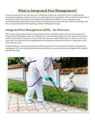 What is Integrated Pest Management?
On your property, pests can cause chaos by creating harm, health risks, and financial losses. Traditional pest
management techniques sometimes rely on the careless application of pesticides, which is bad for the environment
and people’s health. On the other hand, Integrated Pest Management (IPM) is a more sophisticated and
environmentally friendly method of pest control. In this blog, we will examine the idea of IPM, its advantages, and
the crucial procedures involved in putting an efficient IPM program in place.
Integrated Pest Management (IPM) – An Overview
IPM is a pest control approach that prioritizes long-term fixes with little negative effect on the environment or
human health. IPM programs make use of detailed, up-to-date knowledge of pest life cycles and how they interact
with the environment. Pesticides are the last choice for a business with an IPM program to address insect issues.
Some tactics are preferred, such as installing barriers to keep pests outside of your home or using traps to catch
them when they enter.
Using pesticides to control insect populations should only be done when required, according to integrated pest
management. IPM is not used by businesses that enroll clients in recurrent maintenance programs with regularly
scheduled spraying.
 