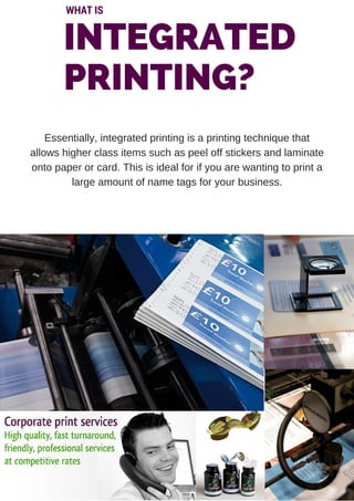 INTEGRATED
PRINTING?
WHAT IS
Essentially, integrated printing is a printing technique that
allows higher class items such as peel off stickers and laminate
onto paper or card. This is ideal for if you are wanting to print a
large amount of name tags for your business.
 