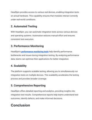 HeadSpin provides access to various real devices, enabling integration tests
on actual hardware. This capability ensures that modules interact correctly
under real-world conditions.
2. Automated Testing
With HeadSpin, you can automate integration tests across various devices
and operating systems. Automation reduces manual effort and ensures
consistent test execution.
3. Performance Monitoring
HeadSpin's performance monitoring tools help identify performance
bottlenecks and issues during integration testing. By analyzing performance
data, teams can optimize their applications for better integration.
4. Scalability
The platform supports scalable testing, allowing you to simultaneously run
integration tests on multiple devices. This scalability accelerates the testing
process and provides broader coverage.
5. Comprehensive Reporting
HeadSpin offers detailed reporting and analytics, providing insights into
integration test results. Comprehensive reports help teams understand test
outcomes, identify defects, and make informed decisions.
Conclusion
 