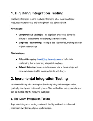 1. Big Bang Integration Testing
Big Bang integration testing involves integrating all or most developed
modules simultaneously and testing them as a cohesive unit.
Advantages:
● Comprehensive Coverage: This approach provides a complete
picture of the system's functionality and interactions.
● Simplified Test Planning: Testing is less fragmented, making it easier
to plan and manage.
Disadvantages:
● Difficult Debugging: Identifying the root cause of defects is
challenging due to the many integrated modules.
● Delayed Detection: Issues are discovered late in the development
cycle, which can lead to increased costs and delays.
2. Incremental Integration Testing
Incremental integration testing involves integrating and testing modules
gradually, one by one, or in small groups. This method is more systematic and
can be divided into the following subtypes:
a. Top-Down Integration Testing
Top-down integration testing starts with the highest-level modules and
progressively integrates lower-level modules.
 