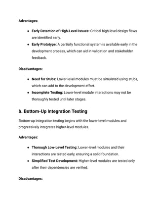 Advantages:
● Early Detection of High-Level Issues: Critical high-level design flaws
are identified early.
● Early Prototype: A partially functional system is available early in the
development process, which can aid in validation and stakeholder
feedback.
Disadvantages:
● Need for Stubs: Lower-level modules must be simulated using stubs,
which can add to the development effort.
● Incomplete Testing: Lower-level module interactions may not be
thoroughly tested until later stages.
b. Bottom-Up Integration Testing
Bottom-up integration testing begins with the lower-level modules and
progressively integrates higher-level modules.
Advantages:
● Thorough Low-Level Testing: Lower-level modules and their
interactions are tested early, ensuring a solid foundation.
● Simplified Test Development: Higher-level modules are tested only
after their dependencies are verified.
Disadvantages:
 