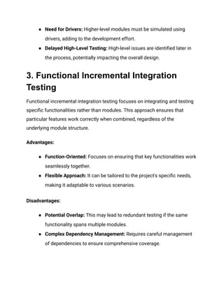 ● Need for Drivers: Higher-level modules must be simulated using
drivers, adding to the development effort.
● Delayed High-Level Testing: High-level issues are identified later in
the process, potentially impacting the overall design.
3. Functional Incremental Integration
Testing
Functional incremental integration testing focuses on integrating and testing
specific functionalities rather than modules. This approach ensures that
particular features work correctly when combined, regardless of the
underlying module structure.
Advantages:
● Function-Oriented: Focuses on ensuring that key functionalities work
seamlessly together.
● Flexible Approach: It can be tailored to the project's specific needs,
making it adaptable to various scenarios.
Disadvantages:
● Potential Overlap: This may lead to redundant testing if the same
functionality spans multiple modules.
● Complex Dependency Management: Requires careful management
of dependencies to ensure comprehensive coverage.
 