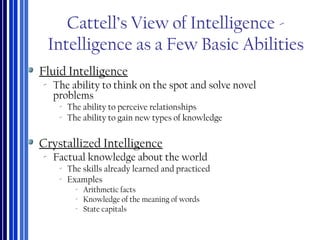 Cattell’s View of Intelligence -
Intelligence as a Few Basic Abilities
Fluid Intelligence
‐ The ability to think on the spot and solve novel
problems
‐ The ability to perceive relationships
‐ The ability to gain new types of knowledge
Crystallized Intelligence
‐ Factual knowledge about the world
‐ The skills already learned and practiced
‐ Examples
‐ Arithmetic facts
‐ Knowledge of the meaning of words
‐ State capitals
 