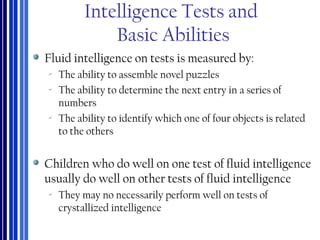 Intelligence Tests and
Basic Abilities
Fluid intelligence on tests is measured by:
‐ The ability to assemble novel puzzles
‐ The ability to determine the next entry in a series of
numbers
‐ The ability to identify which one of four objects is related
to the others
Children who do well on one test of fluid intelligence
usually do well on other tests of fluid intelligence
‐ They may no necessarily perform well on tests of
crystallized intelligence
 