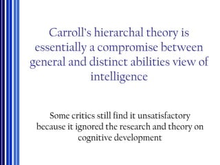 Carroll’s hierarchal theory is
essentially a compromise between
general and distinct abilities view of
intelligence
Some critics still find it unsatisfactory
because it ignored the research and theory on
cognitive development
 
