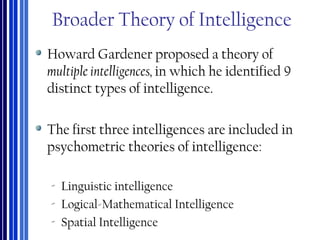 Broader Theory of Intelligence
Howard Gardener proposed a theory of
multiple intelligences, in which he identified 9
distinct types of intelligence.
The first three intelligences are included in
psychometric theories of intelligence:
‐ Linguistic intelligence
‐ Logical-Mathematical Intelligence
‐ Spatial Intelligence
 