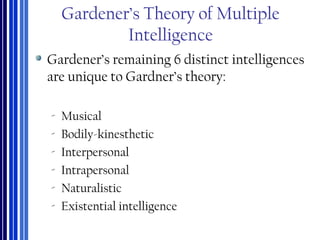 Gardener’s Theory of Multiple
Intelligence
Gardener’s remaining 6 distinct intelligences
are unique to Gardner’s theory:
‐ Musical
‐ Bodily-kinesthetic
‐ Interpersonal
‐ Intrapersonal
‐ Naturalistic
‐ Existential intelligence
 