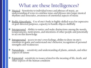 What are these Intelligences?
Musical - Sensitivity to individual tones and phrases of music, an
understanding of ways to combine tones and phrases into larger musical
rhythms and structures, awareness of emotional aspects of music
Bodily-Kinesthetic - Use of one’s body in highly skilled ways for expressive
or goal-directed purposes, capacity to handle objects skillfully
Interpersonal - Ability to notice and make distinctions among the moods,
temperaments, motivations, and intentions of other people and potentially
to act on this knowledge
Intrapersonal - access to one’s own feelings, ability to draw on one’s
emotions to guide and understand one’s behavior, recognition of personal
strengths and weaknesses
Naturalistic -- sensitivity and understanding of plants, animals, and other
aspects of nature
Existential - sensitivity to issues related to the meaning of life, death, and
other aspects of the human condition
 