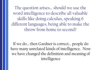 The question arises… should we use the
word intelligence to describe all valuable
skills like doing calculus, speaking 6
different languages, being able to make the
throw from home to second?
If we do… then Gardner is correct… people do
have many unrelated kinds of intelligence. Now
we have changed the definition and meaning of
intelligence
 