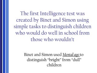 The first Intelligence test was
created by Binet and Simon using
simple tasks to distinguish children
who would do well in school from
those who wouldn’t
Binet and Simon used Mental age to
distinguish “bright” from “dull”
children
 