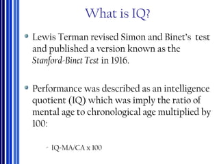 What is IQ?
Lewis Terman revised Simon and Binet’s test
and published a version known as the
Stanford-Binet Test in 1916.
Performance was described as an intelligence
quotient (IQ) which was imply the ratio of
mental age to chronological age multiplied by
100:
‐ IQ=MA/CA x 100
 