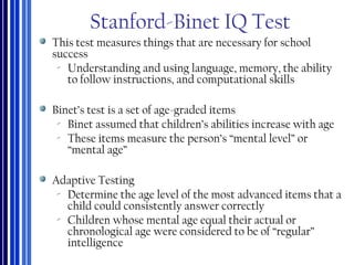 Stanford-Binet IQ Test
This test measures things that are necessary for school
success
‐ Understanding and using language, memory, the ability
to follow instructions, and computational skills
Binet’s test is a set of age-graded items
‐ Binet assumed that children’s abilities increase with age
‐ These items measure the person’s “mental level” or
“mental age”
Adaptive Testing
‐ Determine the age level of the most advanced items that a
child could consistently answer correctly
‐ Children whose mental age equal their actual or
chronological age were considered to be of “regular”
intelligence
 