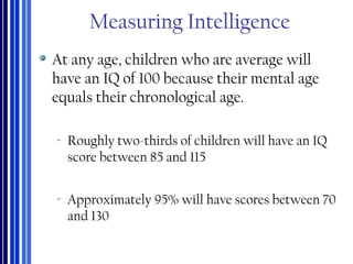 Measuring Intelligence
At any age, children who are average will
have an IQ of 100 because their mental age
equals their chronological age.
‐ Roughly two-thirds of children will have an IQ
score between 85 and 115
‐ Approximately 95% will have scores between 70
and 130
 