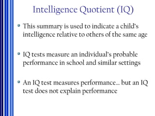 Intelligence Quotient (IQ)
This summary is used to indicate a child’s
intelligence relative to others of the same age
IQ tests measure an individual’s probable
performance in school and similar settings
An IQ test measures performance… but an IQ
test does not explain performance
 