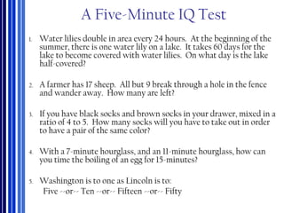 A Five-Minute IQ Test
1. Water lilies double in area every 24 hours. At the beginning of the
summer, there is one water lily on a lake. It takes 60 days for the
lake to become covered with water lilies. On what day is the lake
half-covered?
2. A farmer has 17 sheep. All but 9 break through a hole in the fence
and wander away. How many are left?
3. If you have black socks and brown socks in your drawer, mixed in a
ratio of 4 to 5. How many socks will you have to take out in order
to have a pair of the same color?
4. With a 7-minute hourglass, and an 11-minute hourglass, how can
you time the boiling of an egg for 15-minutes?
5. Washington is to one as Lincoln is to:
Five --or-- Ten --or-- Fifteen --or-- Fifty
 