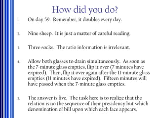 How did you do?
1. On day 59. Remember, it doubles every day.
2. Nine sheep. It is just a matter of careful reading.
3. Three socks. The ratio information is irrelevant.
4. Allow both glasses to drain simultaneously. As soon as
the 7-minute glass empties, flip it over (7 minutes have
expired). Then, flip it over again after the 11-minute glass
empties (11 minutes have expired). Fifteen minutes will
have passed when the 7-minute glass empties.
5. The answer is five. The task here is to realize that the
relation is no the sequence of their presidency but which
denomination of bill upon which each face appears.
 