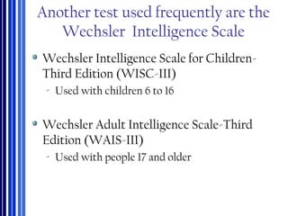 Another test used frequently are the
Wechsler Intelligence Scale
Wechsler Intelligence Scale for Children-
Third Edition (WISC-III)
‐ Used with children 6 to 16
Wechsler Adult Intelligence Scale-Third
Edition (WAIS-III)
‐ Used with people 17 and older
 