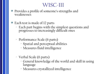 WISC-III
Provides a profile of someone’s strengths and
weaknesses
Each test is made of 12 parts
‐ Each part begins with the simplest questions and
progresses to increasingly difficult ones
‐ Performance Scale (6 parts)
‐ Spatial and perceptual abilities
‐ Measures fluid intelligence
‐ Verbal Scale (6 parts)
‐ General knowledge of the world and skill in using
language
‐ Measures crystallized intelligence
 