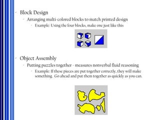 ‐ Block Design
‐ Arranging multi-colored blocks to match printed design
‐ Example: Using the four blocks, make one just like this
‐ Object Assembly
‐ Putting puzzles together - measures nonverbal fluid reasoning
‐ Example: If these pieces are put together correctly, they will make
something. Go ahead and put them together as quickly as you can.
 