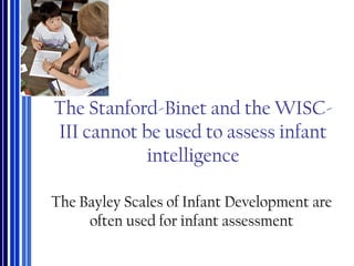 The Stanford-Binet and the WISC-
III cannot be used to assess infant
intelligence
The Bayley Scales of Infant Development are
often used for infant assessment
 